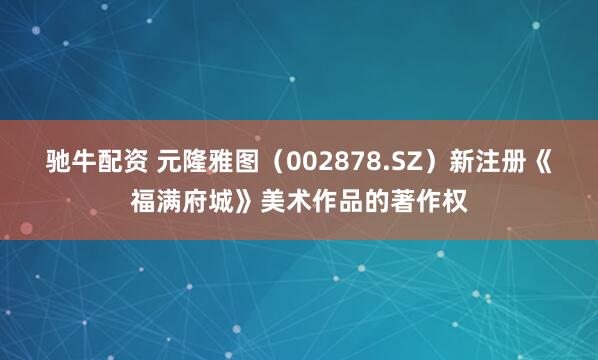 驰牛配资 元隆雅图（002878.SZ）新注册《福满府城》美术作品的著作权