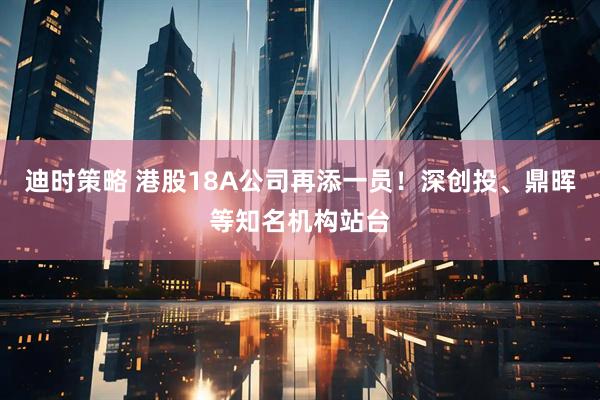 迪时策略 港股18A公司再添一员！深创投、鼎晖等知名机构站台