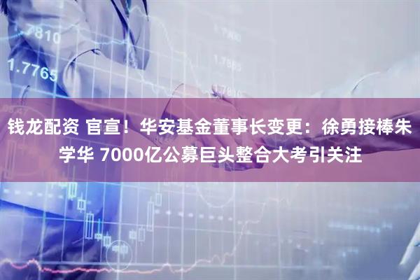 钱龙配资 官宣！华安基金董事长变更：徐勇接棒朱学华 7000亿公募巨头整合大考引关注