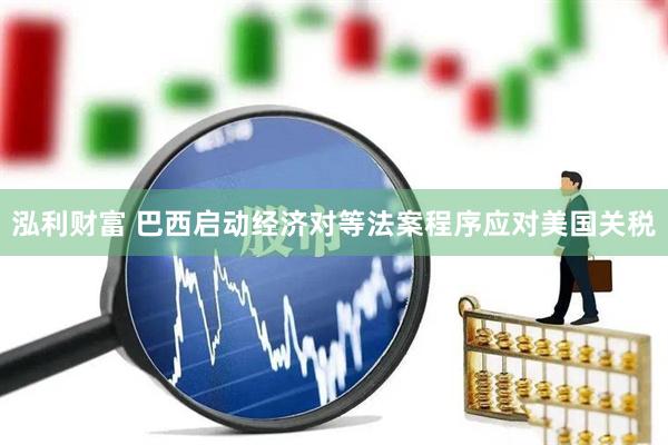 泓利财富 巴西启动经济对等法案程序应对美国关税
