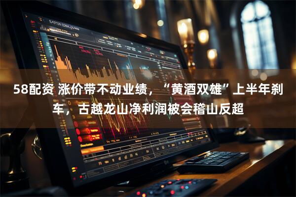 58配资 涨价带不动业绩，“黄酒双雄”上半年刹车，古越龙山净利润被会稽山反超