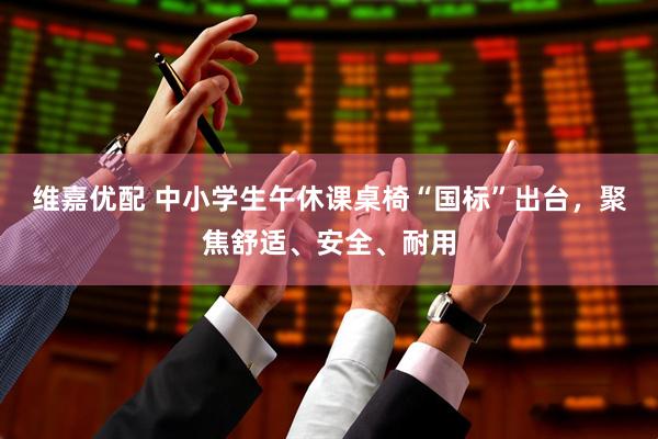 维嘉优配 中小学生午休课桌椅“国标”出台，聚焦舒适、安全、耐用