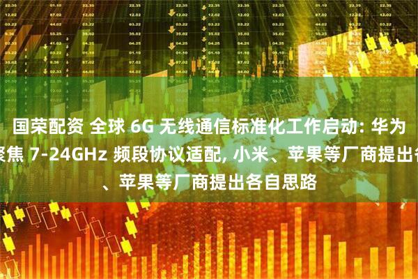 国荣配资 全球 6G 无线通信标准化工作启动: 华为 / 海思聚焦 7-24GHz 频段协议适配, 小米、苹果等厂商提出各自思路