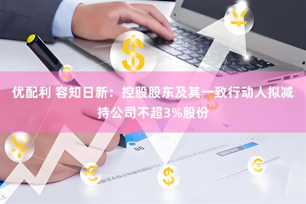 优配利 容知日新：控股股东及其一致行动人拟减持公司不超3%股份