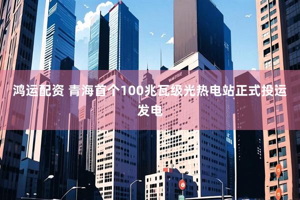 鸿运配资 青海首个100兆瓦级光热电站正式投运发电