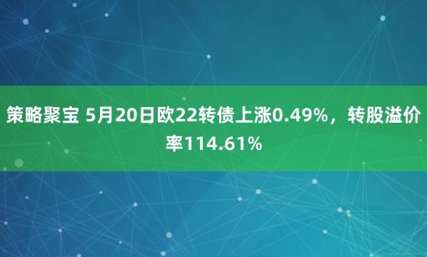 策略聚宝 5月20日欧22转债上涨0.49%，转股溢价率114.61%