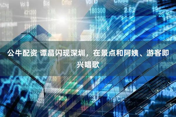 公牛配资 谭晶闪现深圳,在景点和阿姨、游客即兴唱歌