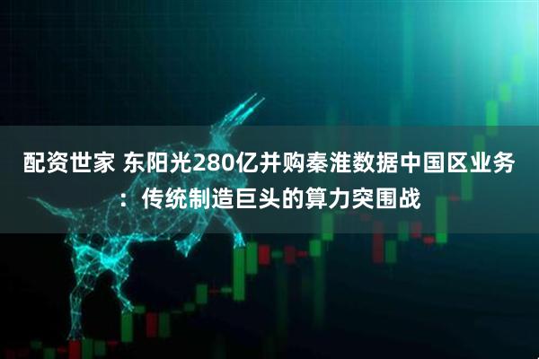 配资世家 东阳光280亿并购秦淮数据中国区业务：传统制造巨头的算力突围战