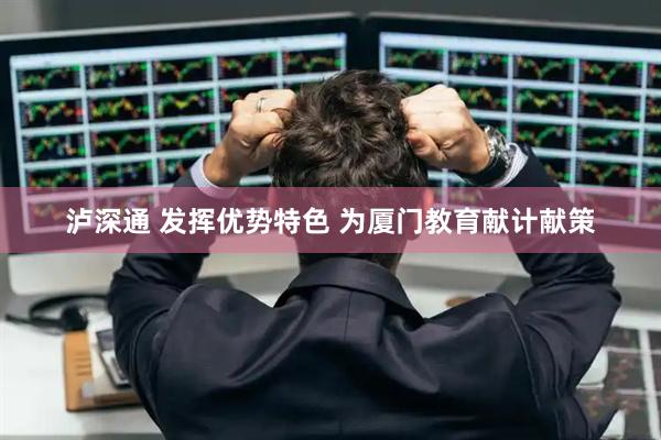 泸深通 发挥优势特色 为厦门教育献计献策