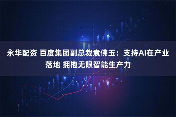 永华配资 百度集团副总裁袁佛玉：支持AI在产业落地 拥抱无限智能生产力