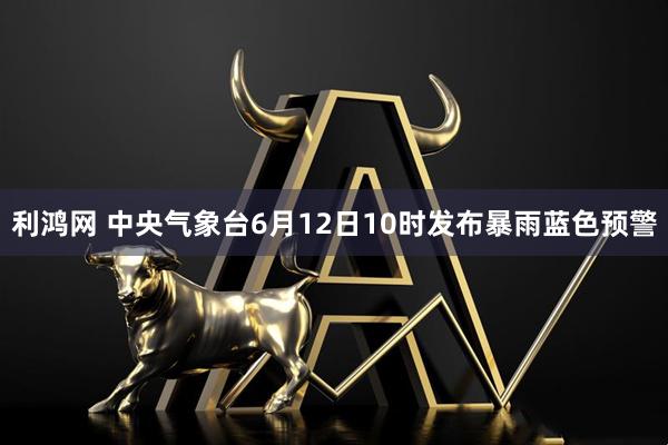 利鸿网 中央气象台6月12日10时发布暴雨蓝色预警