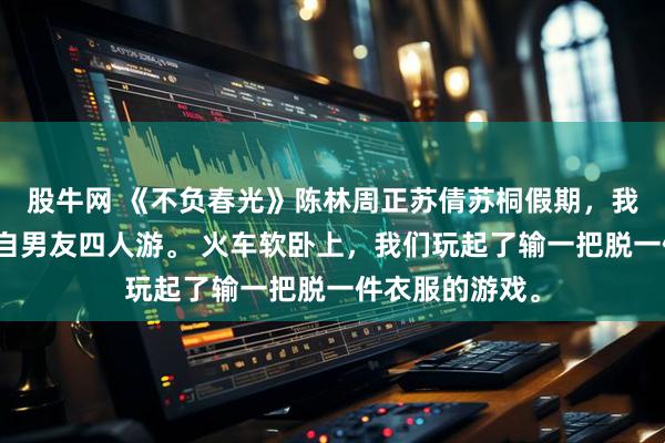 股牛网 《不负春光》陈林周正苏倩苏桐假期，我和妹妹带上各自男友四人游。 火车软卧上，我们玩起了输一把脱一件衣服的游戏。