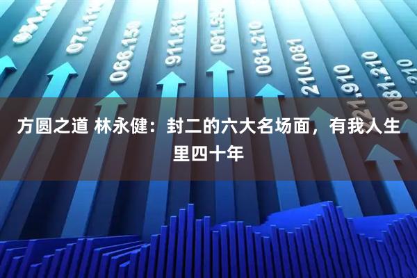 方圆之道 林永健：封二的六大名场面，有我人生里四十年